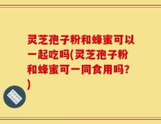 灵芝孢子粉和蜂蜜可以一起吃吗(灵芝孢子粉和蜂蜜可一同食用吗？)