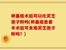 卵巢癌术后可以吃灵芝孢子粉吗(卵巢癌患者手术后可食用灵芝孢子粉吗？)