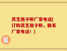 灵芝孢子粉厂家电话(订购灵芝孢子粉，联系厂家电话！)