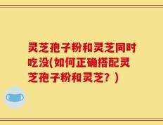 灵芝孢子粉和灵芝同时吃没(如何正确搭配灵芝孢子粉和灵芝？)
