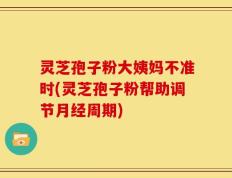 灵芝孢子粉大姨妈不准时(灵芝孢子粉帮助调节月经周期)