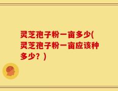灵芝孢子粉一亩多少(灵芝孢子粉一亩应该种多少？)