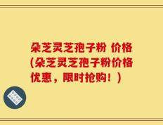 朵芝灵芝孢子粉 价格(朵芝灵芝孢子粉价格优惠，限时抢购！)