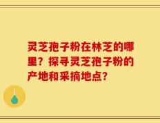 灵芝孢子粉在林芝的哪里？探寻灵芝孢子粉的产地和采摘地点？