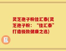 灵芝孢子粉佳汇泰(灵芝孢子粉：“佳汇泰”打造极致健康之选)