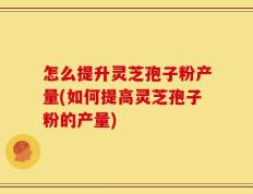 怎么提升灵芝孢子粉产量(如何提高灵芝孢子粉的产量)