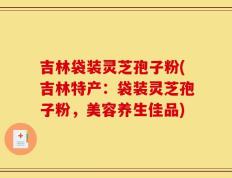 吉林袋装灵芝孢子粉(吉林特产：袋装灵芝孢子粉，美容养生佳品)