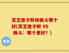 灵芝孢子粉和枫斗哪个好(灵芝孢子粉 VS 枫斗：哪个更好？)