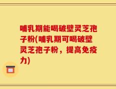 哺乳期能喝破壁灵芝孢子粉(哺乳期可喝破壁灵芝孢子粉，提高免疫力)