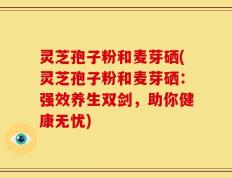灵芝孢子粉和麦芽硒(灵芝孢子粉和麦芽硒：强效养生双剑，助你健康无忧)