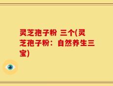 灵芝孢子粉 三个(灵芝孢子粉：自然养生三宝)