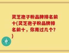 灵芝孢子粉品牌排名前十(灵芝孢子粉品牌排名前十，你用过几个？)