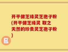 开平健芝缘灵芝孢子粉(开平健芝缘灵 取之天然的珍贵灵芝孢子粉)
