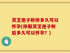 灵芝孢子粉停多久可以怀孕(停服灵芝孢子粉后多久可以怀孕？)