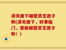 泽天雨下破壁灵芝孢子粉(泽天雨下，好事临门，尝新破壁灵芝孢子粉！)