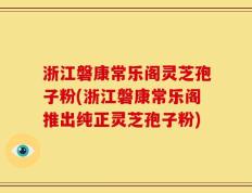 浙江磐康常乐阁灵芝孢子粉(浙江磐康常乐阁推出纯正灵芝孢子粉)