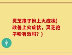 灵芝孢子粉上火症状(改善上火症状，灵芝孢子粉有效吗？)