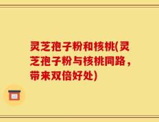 灵芝孢子粉和核桃(灵芝孢子粉与核桃同路，带来双倍好处)