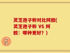 灵芝孢子粉对比阿胶(灵芝孢子粉 VS 阿胶：哪种更好？)