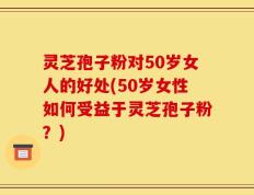 灵芝孢子粉对50岁女人的好处(50岁女性如何受益于灵芝孢子粉？)