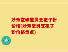 妙寿堂破壁灵芝孢子粉价格(妙寿堂灵芝孢子粉价格盘点)