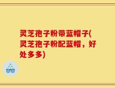 灵芝孢子粉带蓝帽子(灵芝孢子粉配蓝帽，好处多多)