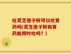 吃灵芝孢子粉可以吃胃药吗(灵芝孢子粉和胃药能同时吃吗？)
