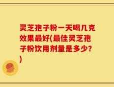 灵芝孢子粉一天喝几克效果最好(最佳灵芝孢子粉饮用剂量是多少？)