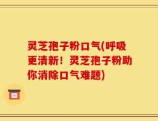 灵芝孢子粉口气(呼吸更清新！灵芝孢子粉助你消除口气难题)