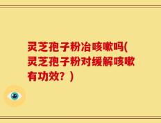 灵芝孢子粉冶咳嗽吗(灵芝孢子粉对缓解咳嗽有功效？)