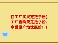 在工厂买灵芝孢子粉(工厂直购灵芝孢子粉，享受原产地优惠价！)