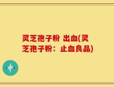 灵芝孢子粉 出血(灵芝孢子粉：止血良品)