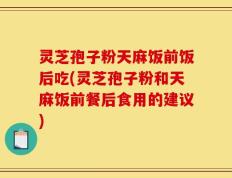灵芝孢子粉天麻饭前饭后吃(灵芝孢子粉和天麻饭前餐后食用的建议)