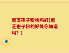 灵芝孢子粉啥吗好(灵芝孢子粉的好处你知道吗？)