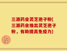 三源药业灵芝孢子粉(三源药业推出灵芝孢子粉，有助提高免疫力)