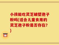 小孩能吃灵芝破壁孢子粉吗(适合儿童食用的灵芝孢子粉是否存在？)