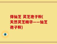 得仙芝 灵芝孢子粉(天然灵芝精华——仙芝孢子粉)