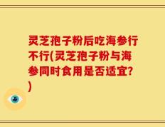 灵芝孢子粉后吃海参行不行(灵芝孢子粉与海参同时食用是否适宜？)