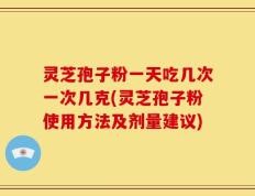 灵芝孢子粉一天吃几次一次几克(灵芝孢子粉使用方法及剂量建议)