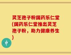 灵芝孢子粉国药乐仁堂(国药乐仁堂推出灵芝孢子粉，助力健康养生)