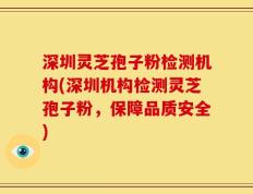 深圳灵芝孢子粉检测机构(深圳机构检测灵芝孢子粉，保障品质安全)