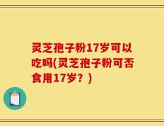 灵芝孢子粉17岁可以吃吗(灵芝孢子粉可否食用17岁？)