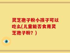 灵芝孢子粉小孩子可以吃么(儿童能否食用灵芝孢子粉？)