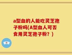a型血的人能吃灵芝孢子粉吗(A型血人可否食用灵芝孢子粉？)
