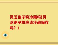 灵芝孢子粉冷藏吗(灵芝孢子粉应该冷藏保存吗？)