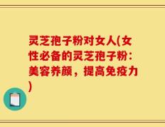 灵芝孢子粉对女人(女性必备的灵芝孢子粉：美容养颜，提高免疫力)