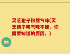灵芝孢子粉尿气味(灵芝孢子粉气味不佳，你需要知道的原因。)