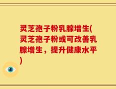 灵芝孢子粉乳腺增生(灵芝孢子粉或可改善乳腺增生，提升健康水平)