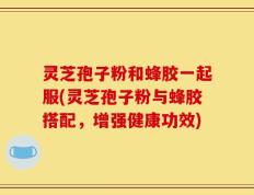 灵芝孢子粉和蜂胶一起服(灵芝孢子粉与蜂胶搭配，增强健康功效)
