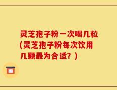 灵芝孢子粉一次喝几粒(灵芝孢子粉每次饮用几颗最为合适？)